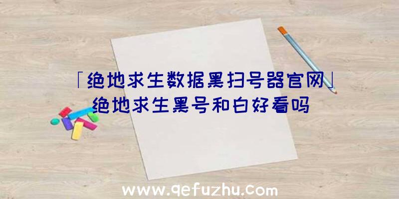 「绝地求生数据黑扫号器官网」|绝地求生黑号和白好看吗